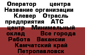 Оператор Call-центра › Название организации ­ Клевер › Отрасль предприятия ­ АТС, call-центр › Минимальный оклад ­ 1 - Все города Работа » Вакансии   . Камчатский край,Петропавловск-Камчатский г.